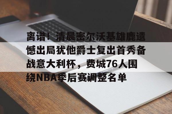亚博体育app-离谱！清晨密尔沃基雄鹿遗憾出局犹他爵士复出首秀备战意大利杯，费城76人围绕NBA季后赛调整名单的简单介绍-亚博体育app